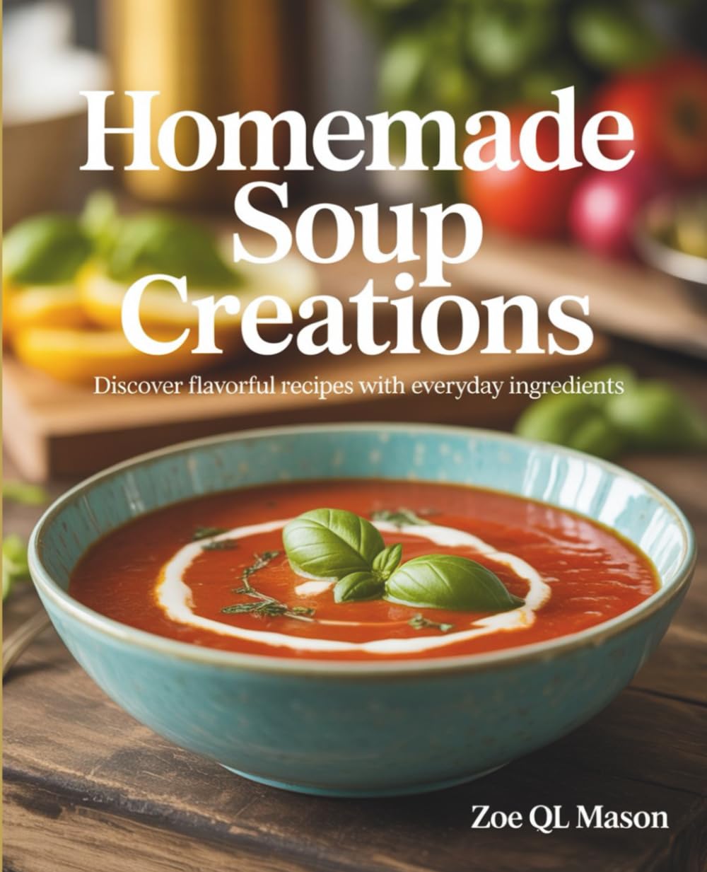 Homemade Soup Creations: Discover Flavorful Recipes with Everyday Ingredients - Zoe QL Mason