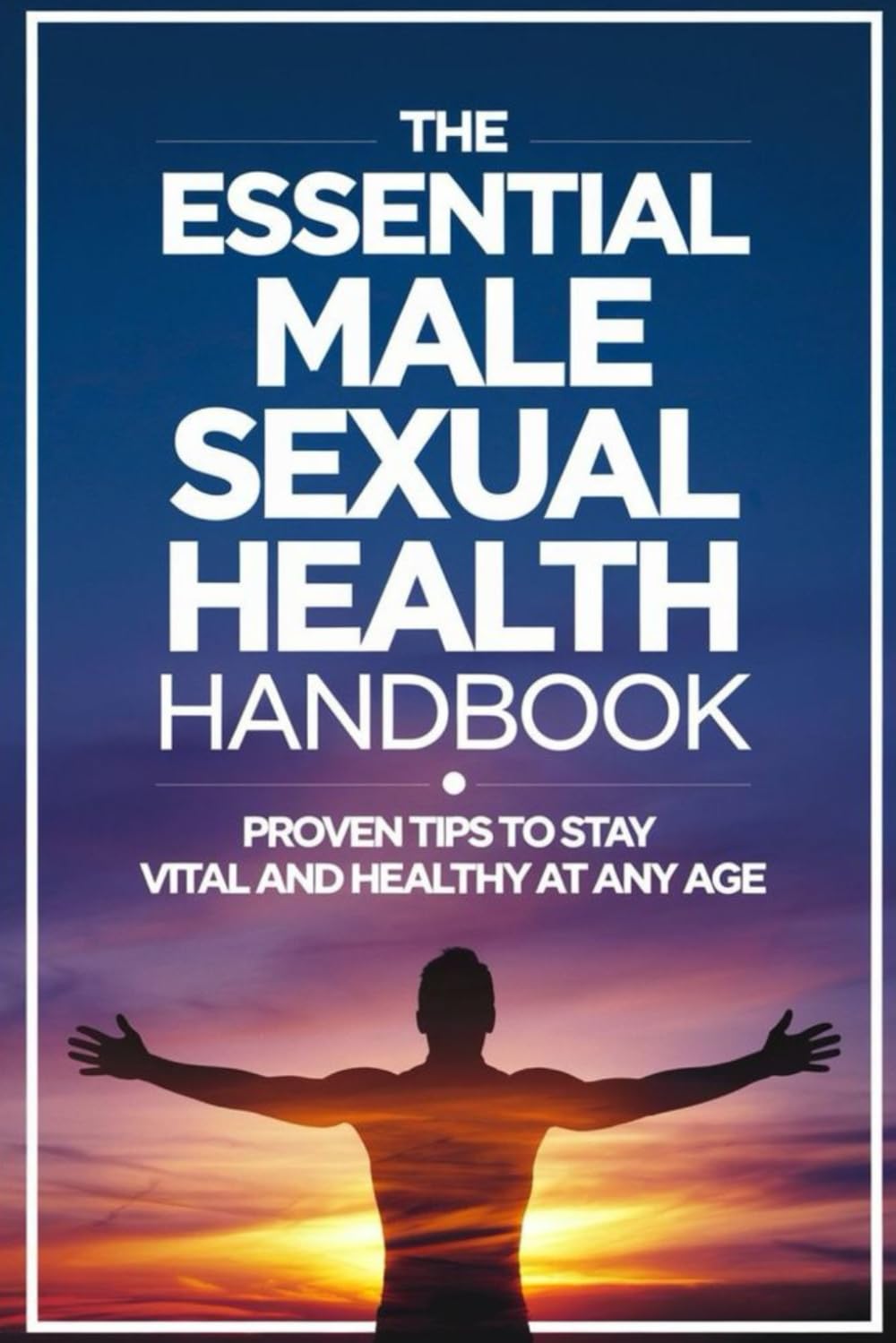 The Essential Male Sexual Health Handbook: Proven Tips to Stay Vital and Healthy at Any Age