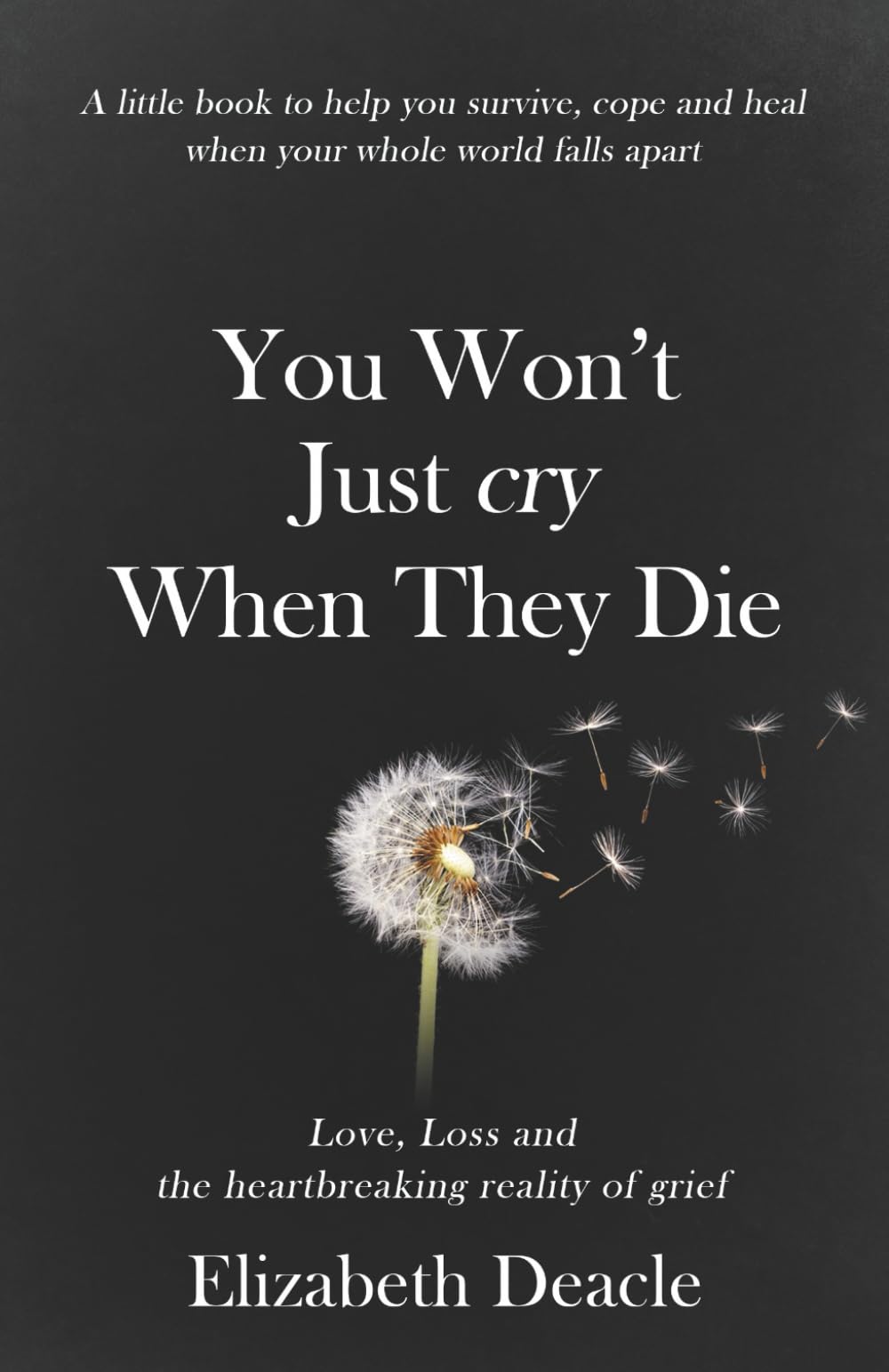 You Won't Just Cry When They Die: Love, Loss and The Heartbreaking Reality of Grief: A Little Book to Help You Survive, Cope and Heal When Your Whole World Falls Apart
