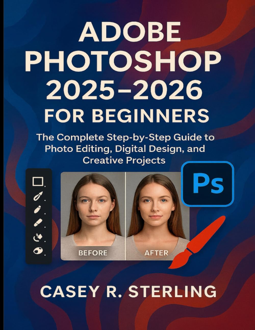 Adobe Photoshop 2025-2026 for Beginners: The Complete Step-by-Step Guide to Photo Editing, Digital Design, and Creative Projects