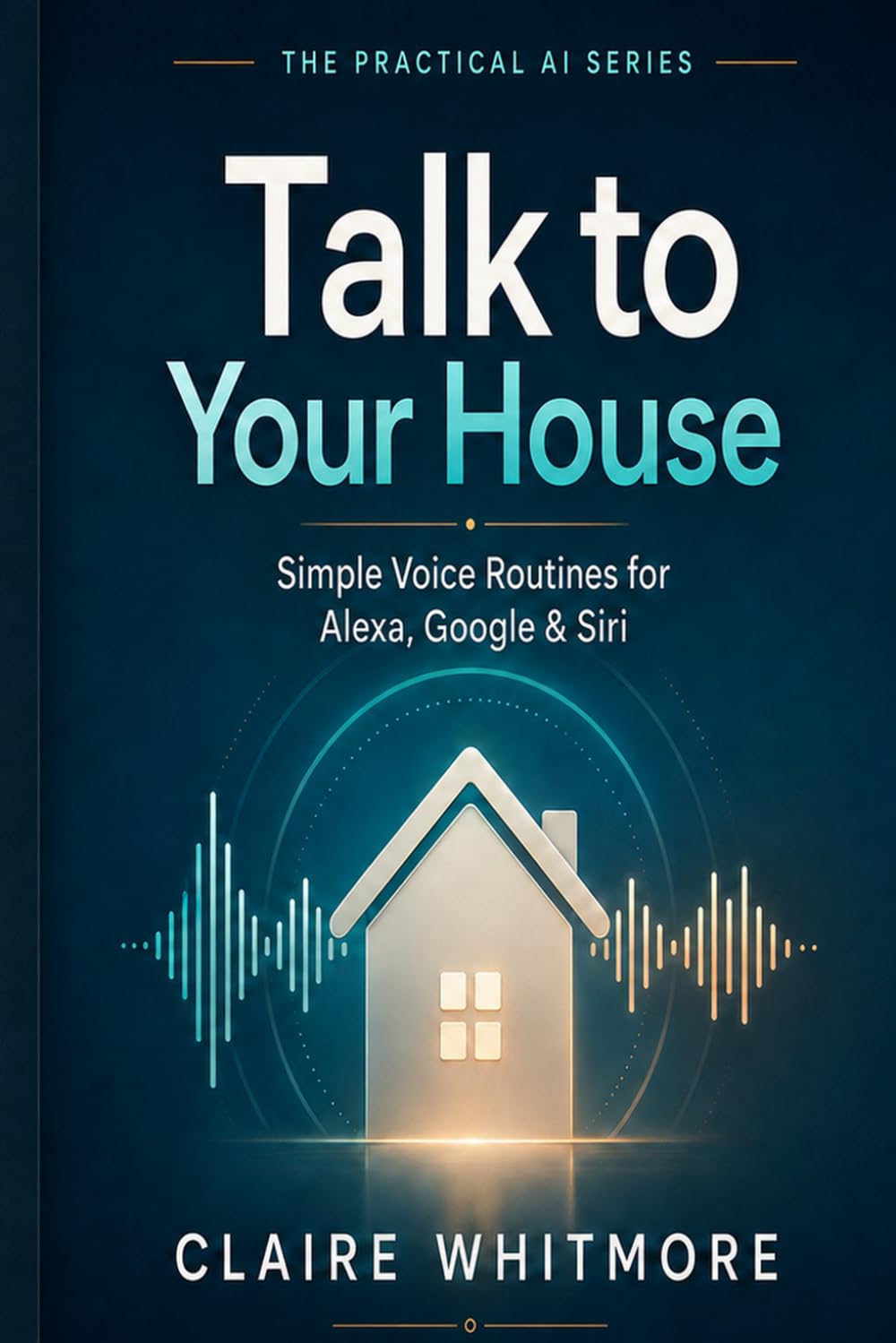 Talk to Your House: Simple Alexa, Google Assistant, and Siri Routines Anyone Can Set Up (The Practical AI Series)
