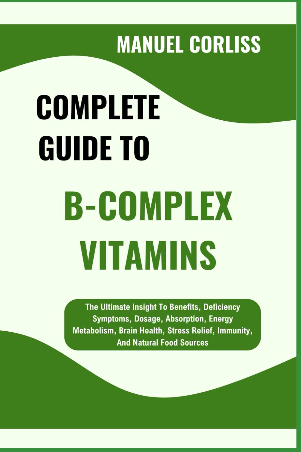 COMPLETE GUIDE TO B-COMPLEX VITAMINS: The Ultimate Insight To Benefits, Deficiency Symptoms, Dosage, Absorption, Energy Metabolism, Brain Health, Stress Relief, Immunity, And Natural Food Sources