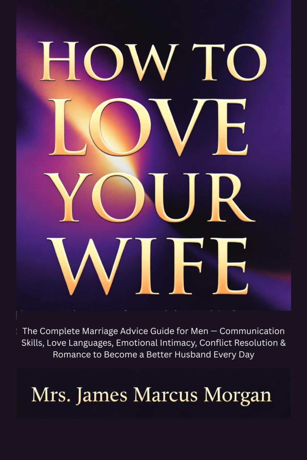 How to Love Your Wife: The Complete Marriage Advice Guide for Men — Communication Skills, Love Languages, Emotional Intimacy, Conflict Resolution & Romance to Become a Better Husband Every Day