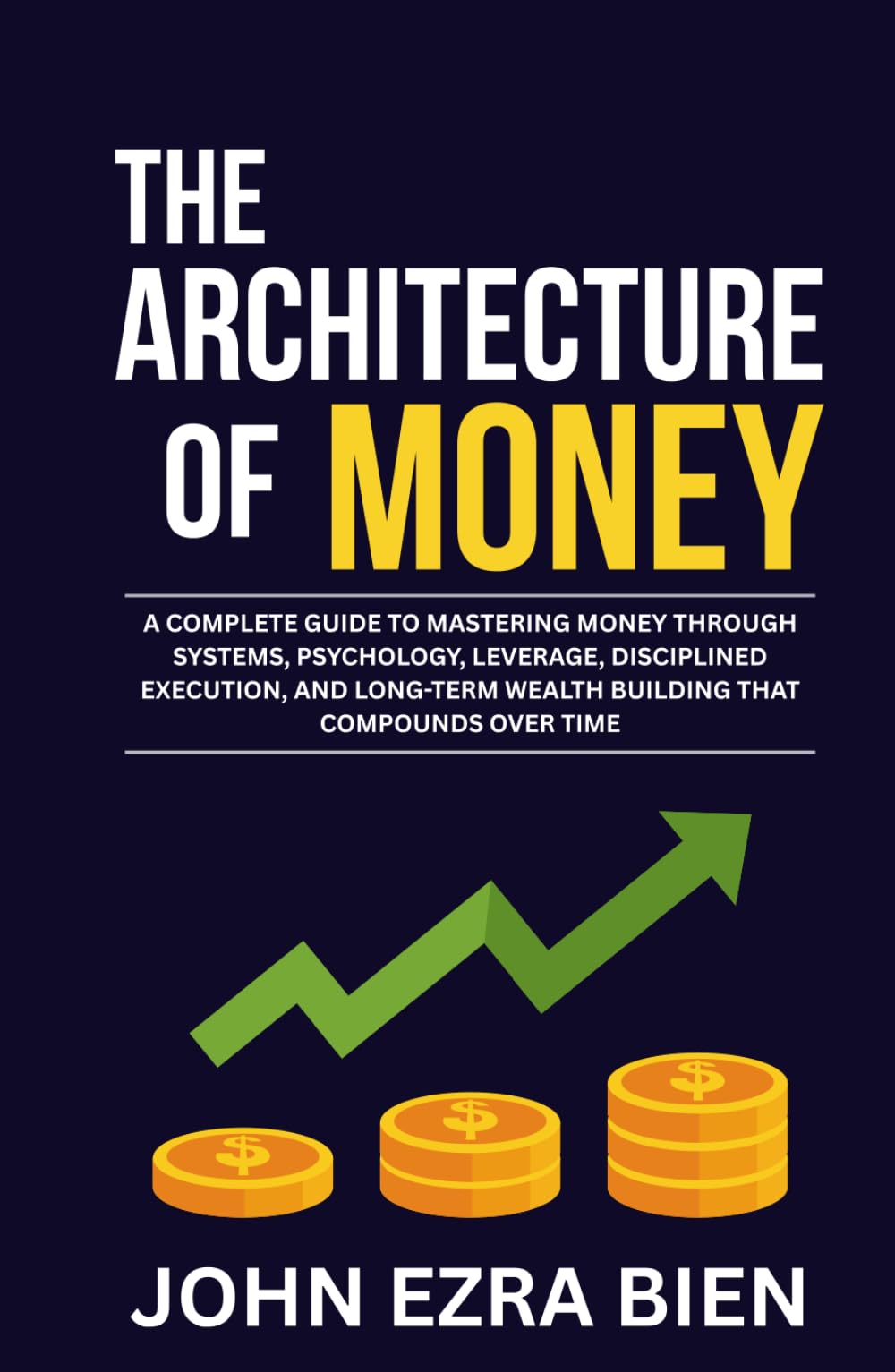 The Architecture of Money: A complete guide to mastering money through systems, psychology, leverage, disciplined execution, and long-term wealth building that compounds over time