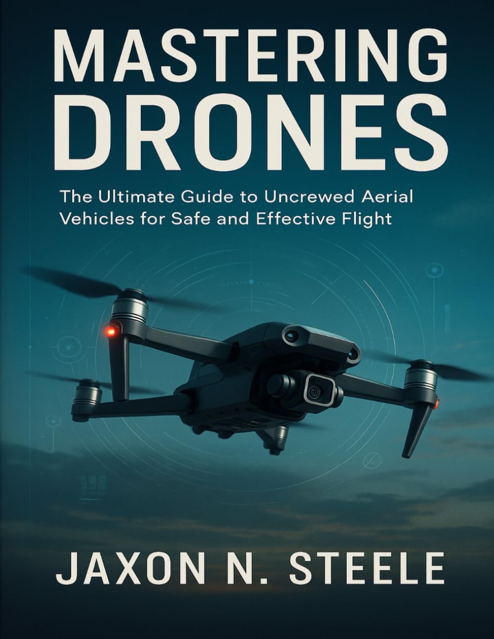 MASTERING DRONES: The Ultimate Guide to Uncrewed Aerial Vehicles for Safe and Effective Flight