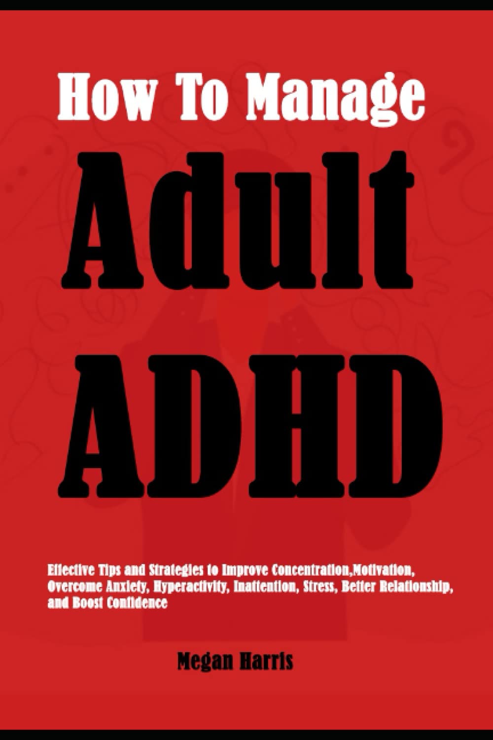 How To Manage Adult ADHD: Effective Tips and Strategies to Improve Concentration, Motivation, Overcome Anxiety, Hyperactivity, Inattention, Stress, Better Relationship, and Boost Confidence
