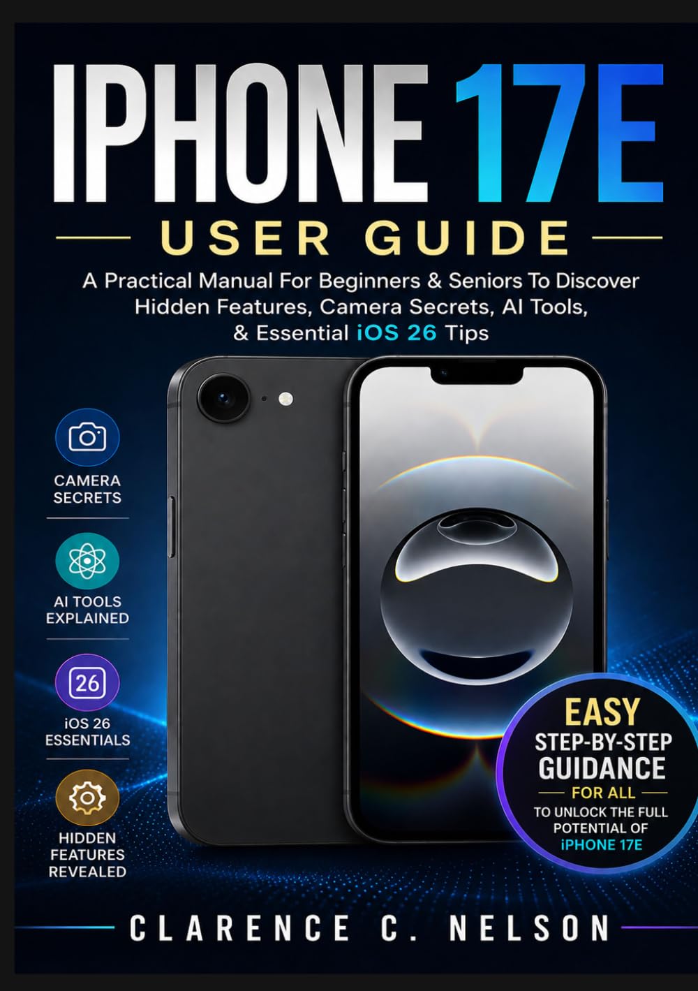 IPHONE 17E USER GUIDE: A Practical Manual For Beginners & Seniors To Discover Hidden Features, Camera Secrets, AI Tools, & Essential iOS 26 Tips