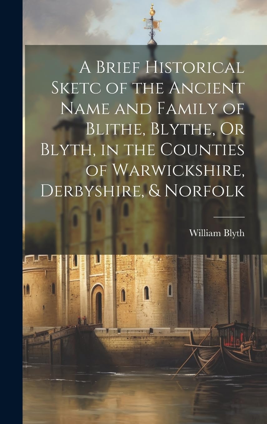 A Brief Historical Sketc of the Ancient Name and Family of Blithe, Blythe, Or Blyth, in the Counties of Warwickshire, Derbyshire, & Norfolk