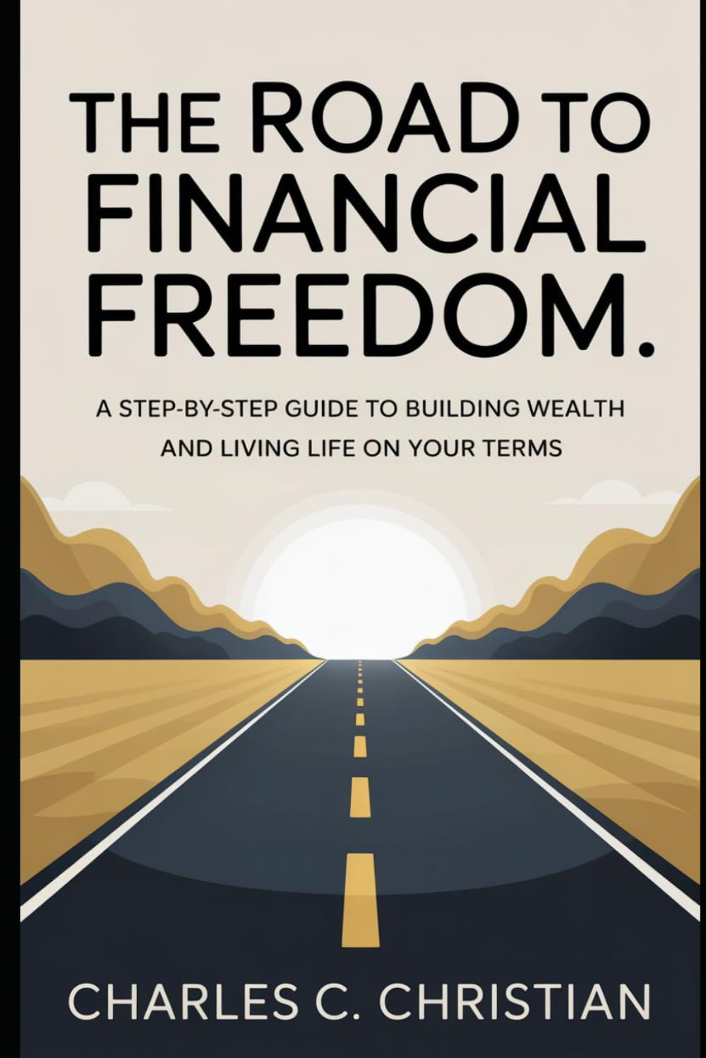 THE ROAD TO FINANCIAL FREEDOM: A Step-by-Step Guide to Building Wealth and Living Life on Your Terms
