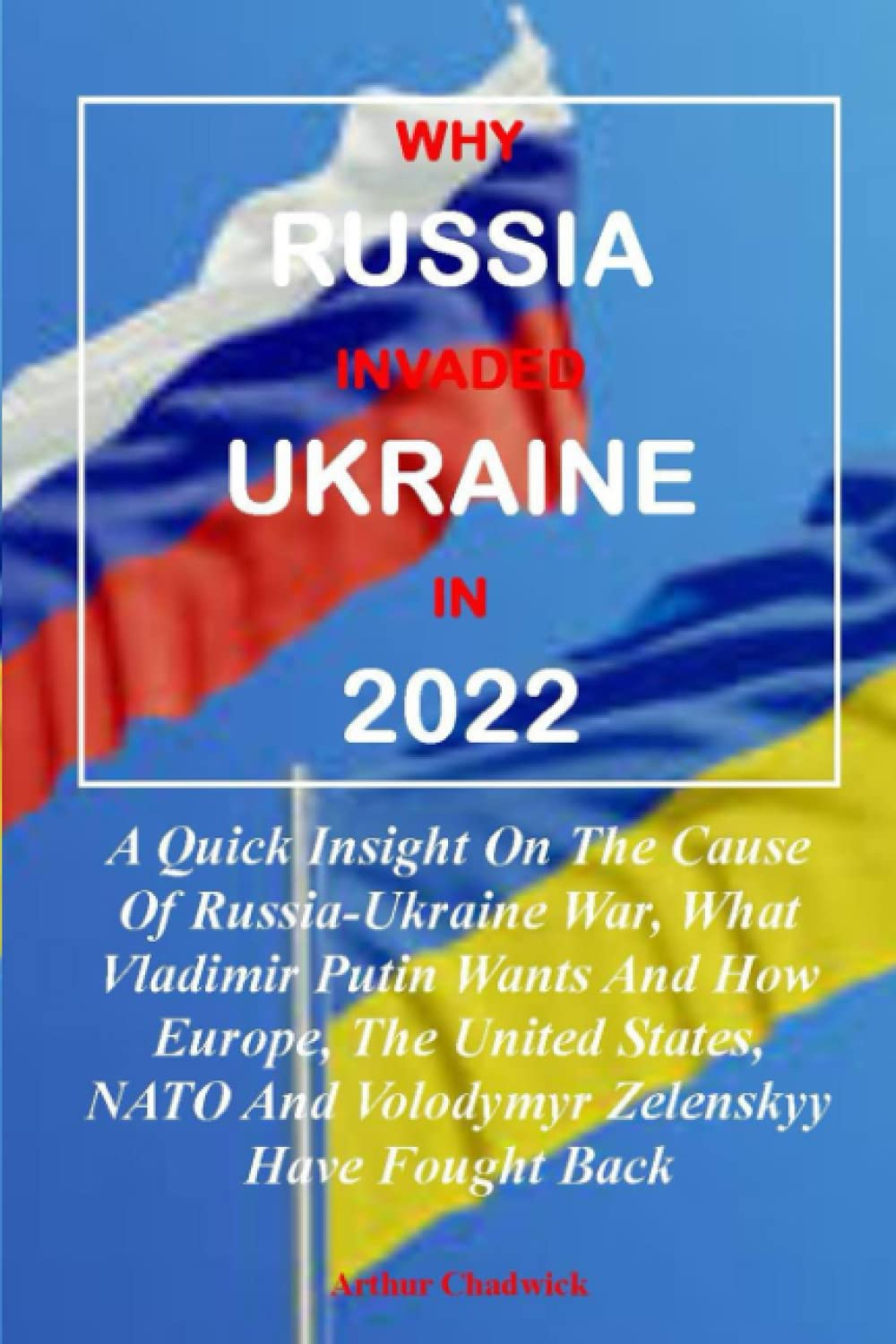 WHY RUSSIA INVADED UKRAINE IN 2022:: A Quick Insight On The Cause Of Russia-Ukraine War, What Vladimir Putin Wants And How Europe, The United States, NATO And Volodymyr Zelenskyy Have Fought Back