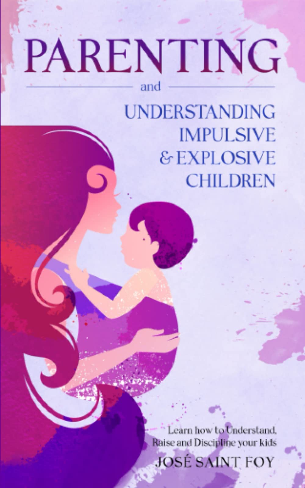 Parenting and Understanding Impulsive and Explosive Children: Learn How To Understand, Raise, And Discipline Your Kids