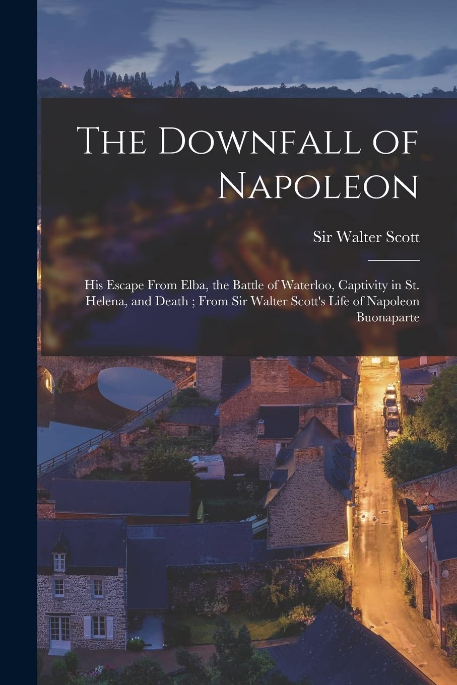The Downfall of Napoleon: His Escape From Elba, the Battle of Waterloo, Captivity in St. Helena, and Death; From Sir Walter Scott's Life of Napoleon Buonaparte