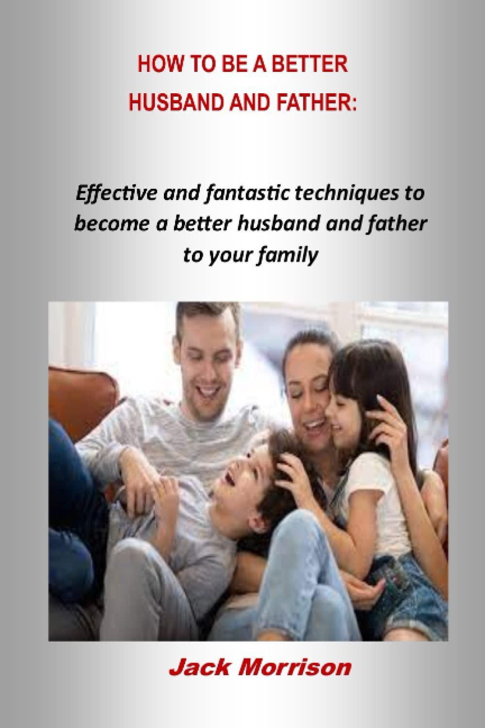 HOW TO BE A BETTER HUSBAND AND FATHER:: Effective and fantastic techniques to become a better husband and father to your family