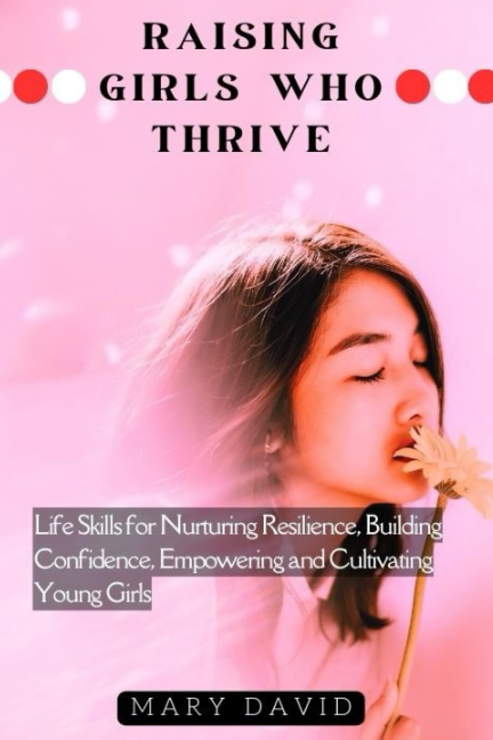 RAISING GIRLS WHO THRIVE: Life Skills for Nurturing Resilience, Building Confidence, Empowering and Cultivating Young Girls