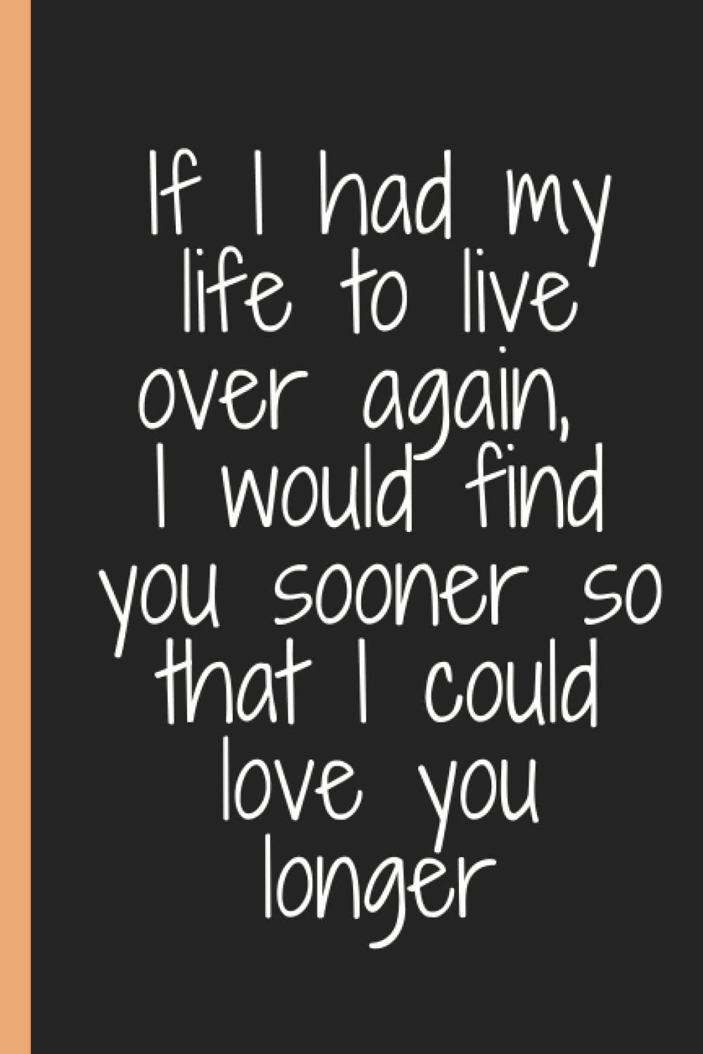 If I had my life to live over again, I would find you sooner so that I could love you longer: If I had my life to live over again, I would find you ... Gift For Family And Friends| 120 Pages| 6x