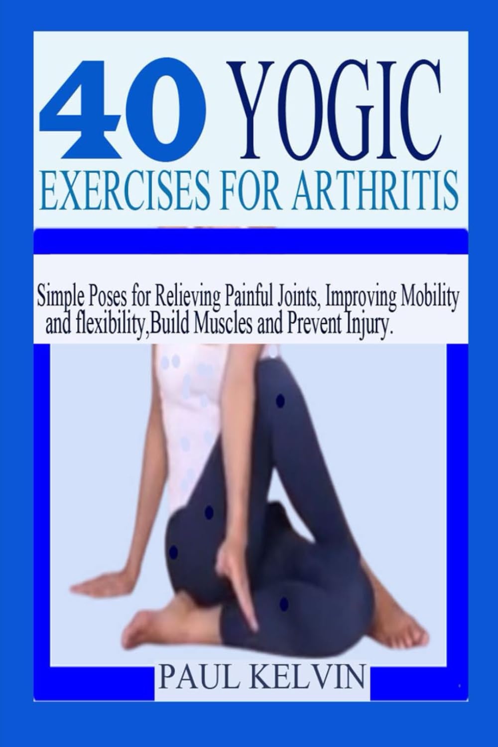 40 YOGIC EXERCISES FOR ARTHRITIS: Simple Poses for Relieving Painful Joints, Improving Mobility and Flexibility, Build Muscles, and Prevent Injury.