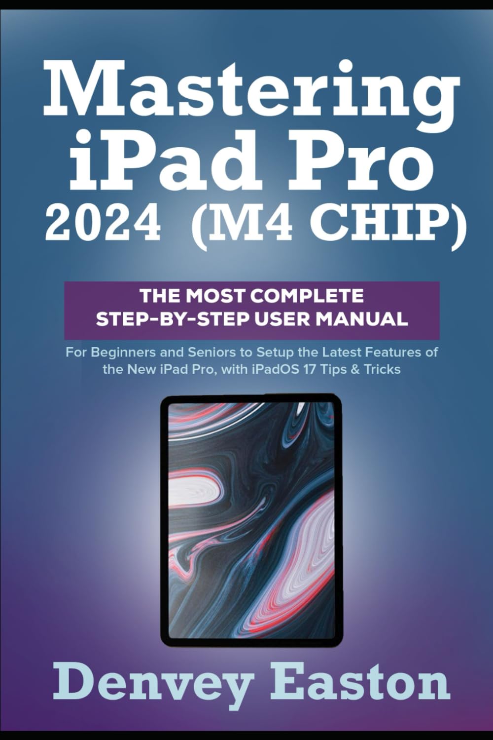 Mastering iPad Pro 2024 (M4 Chip): The Most Complete Step-by-Step User Manual for Beginners and Seniors to Setup the Latest Features of the New iPad Pro, with iPadOS 17 Tips & Tricks
