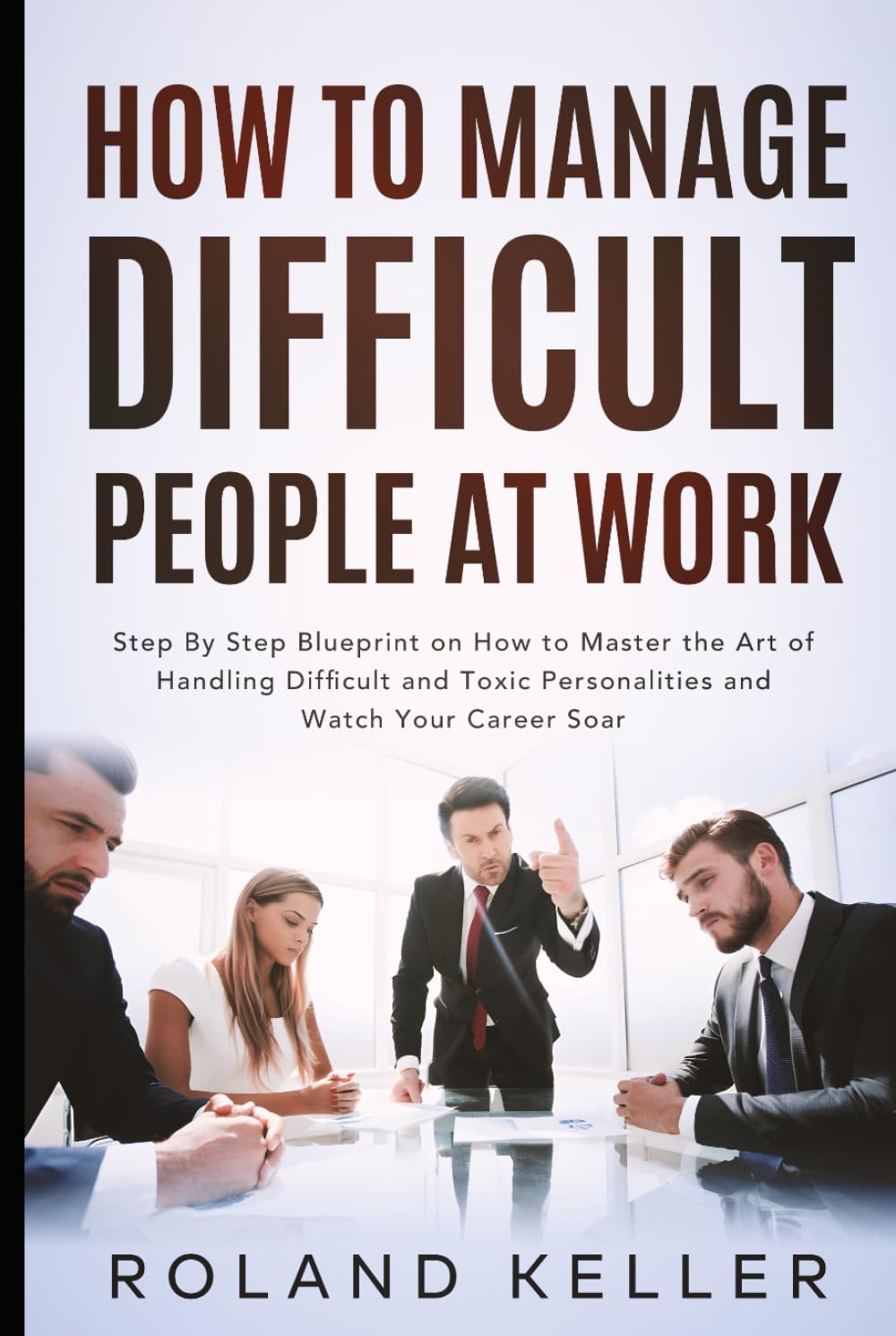 How To Manage Difficult People at Work: Step By Step Blueprint on How to Master the Art of Handling Difficult and Toxic Personalities and Watch Your Career Soar