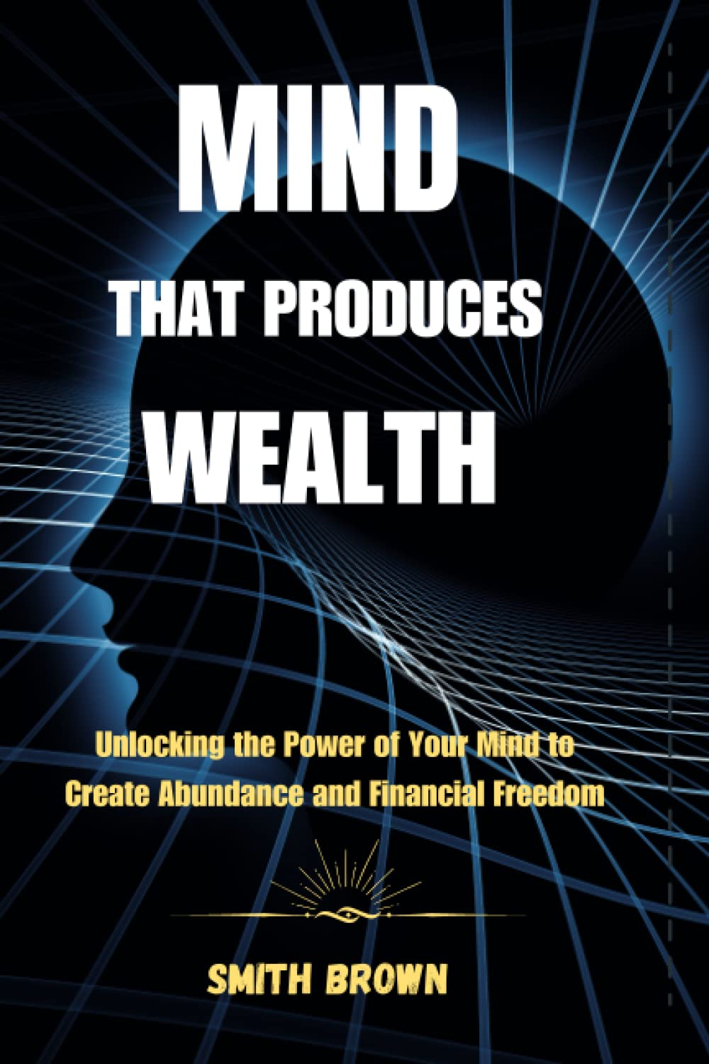 MIND THAT PRODUCES WEALTH: Unlocking the Power of Your Mind to Create Abundance and Financial Freedom