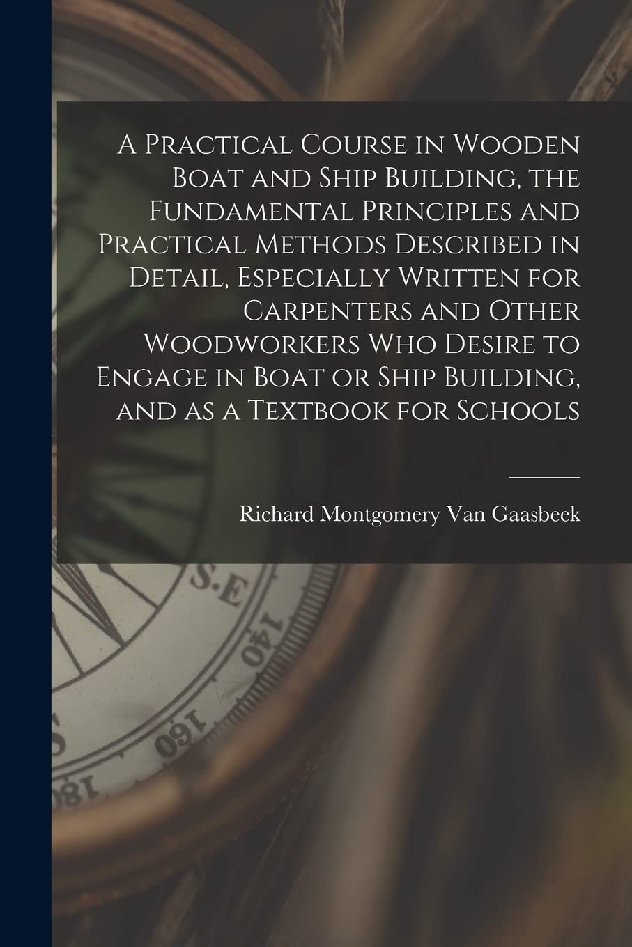 A Practical Course in Wooden Boat and Ship Building, the Fundamental Principles and Practical Methods Described in Detail, Especially Written for ... Ship Building, and as a Textbook for Schools
