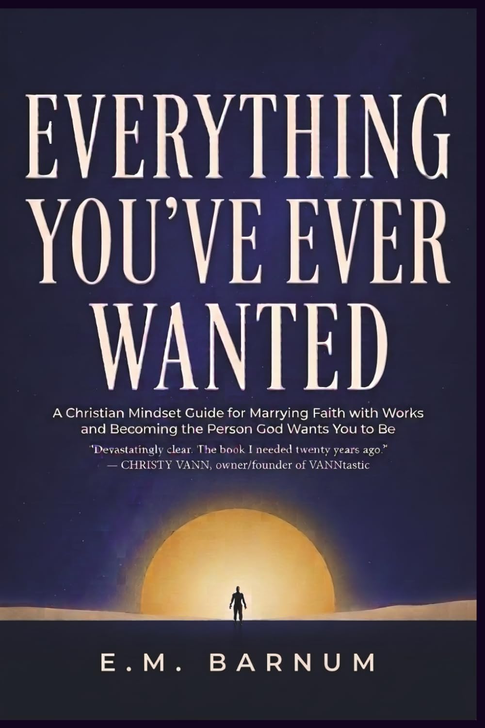 Everything You've Ever Wanted: A Christian Mindset Guide for Marrying Faith with Works and Becoming the Person God Wants You to Be