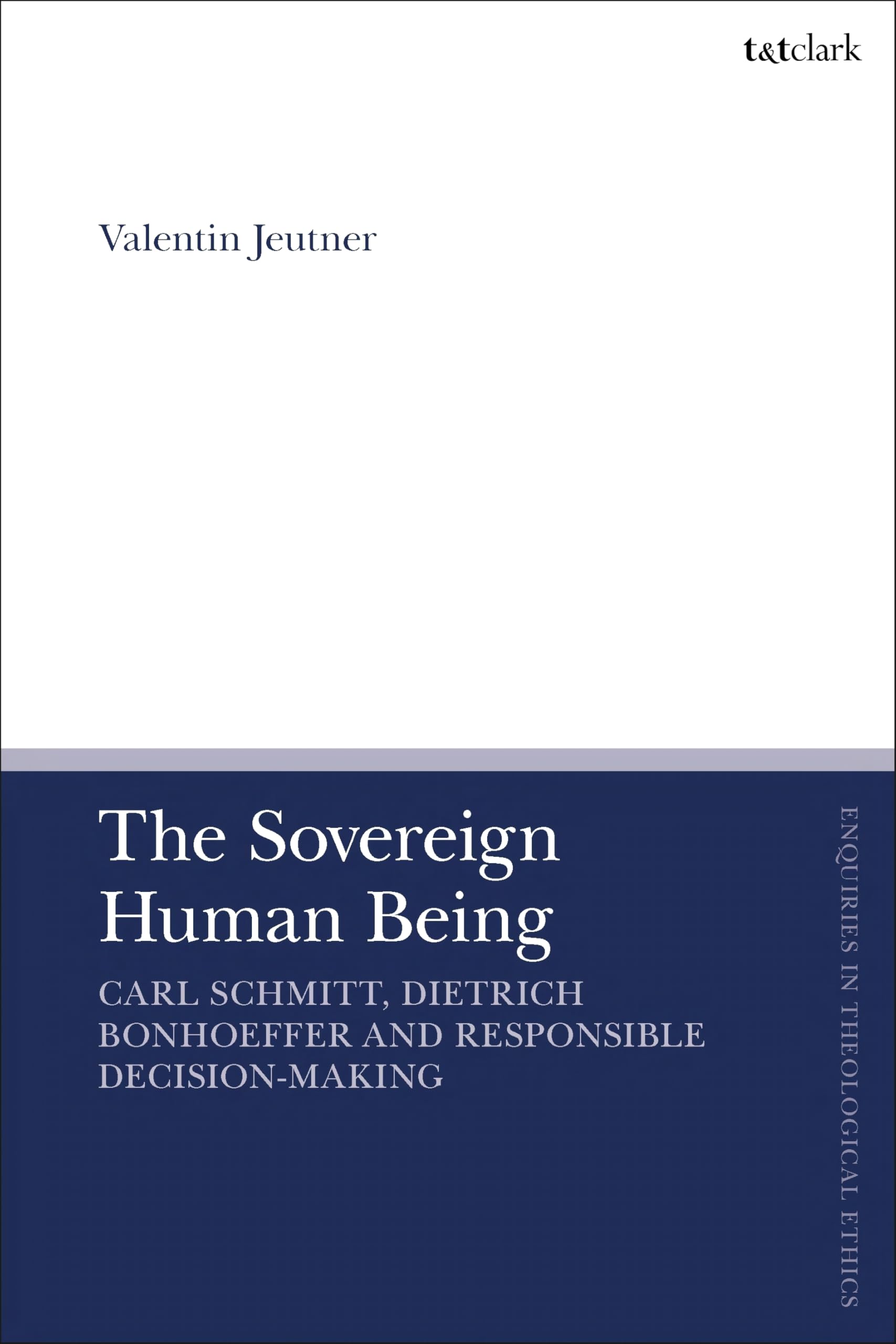 Sovereign Human Being, The: Carl Schmitt, Dietrich Bonhoeffer and Responsible Decision-Making (T&T Clark Enquiries in Theological Ethics)