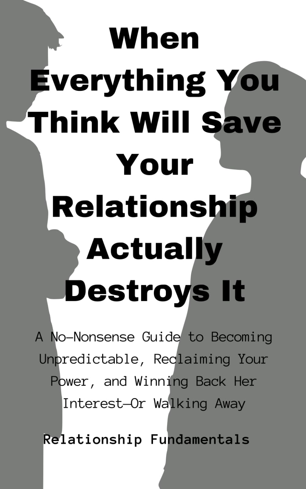 WHEN EVERYTHING YOU THINK WILL SAVE YOUR RELATIONSHIP ACTUALLY DESTROYS IT: A NO-NONSENSE GUIDE TO BECOMING UNPREDICTABLE, RECLAIMING YOUR POWER, AND WINNING BACK HER INTEREST