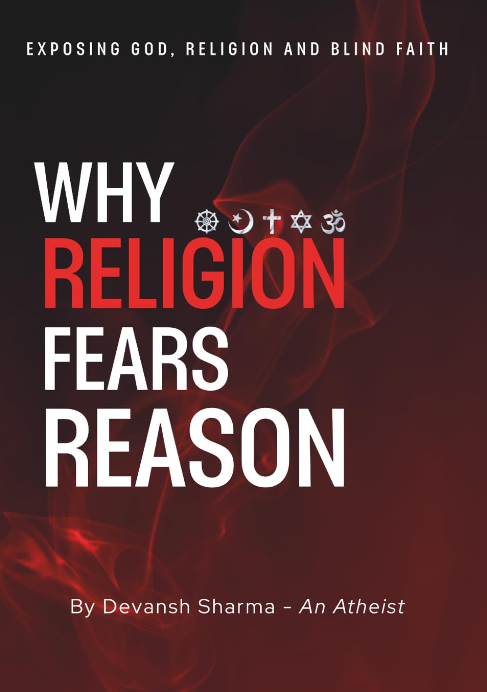 Why Religion Fears Reason: Exposing God, Religion and Blind Faith