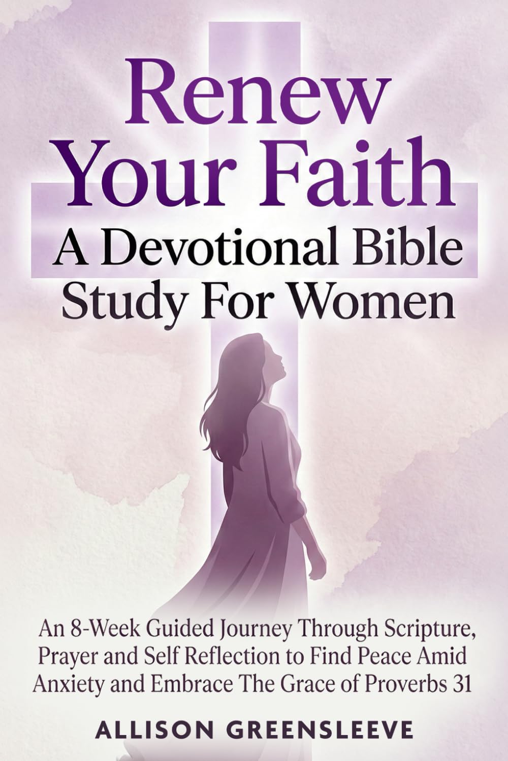 Renew Your Faith A Devotional Bible Study For Women: An 8-Week Guided Journey Through Scripture, Prayer and Self Reflection to Find Peace Amid Anxiety and Embrace The Grace of Proverbs 31