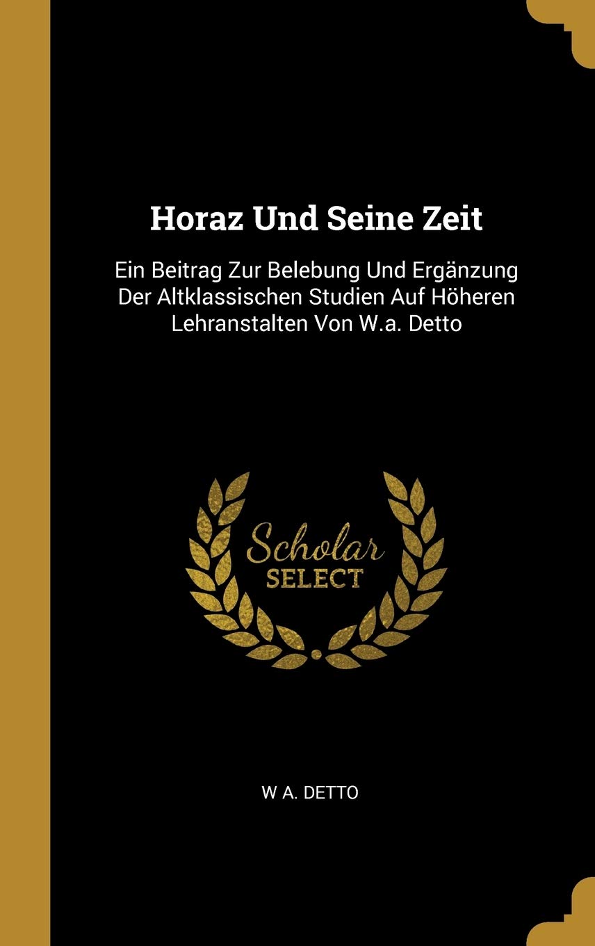 Horaz Und Seine Zeit: Ein Beitrag Zur Belebung Und Ergänzung Der Altklassischen Studien Auf Höheren Lehranstalten Von W.A. Detto