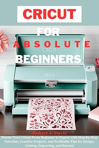 CRICUT FOR ABSOLUTE BEGINNERS: Master Your Cricut From Beginner to Expert with Step-by-Step Tutorials, Creative Projects, and Profitable Tips for Design, ... DIY &amp; Beginners' Guide Series Book 2)