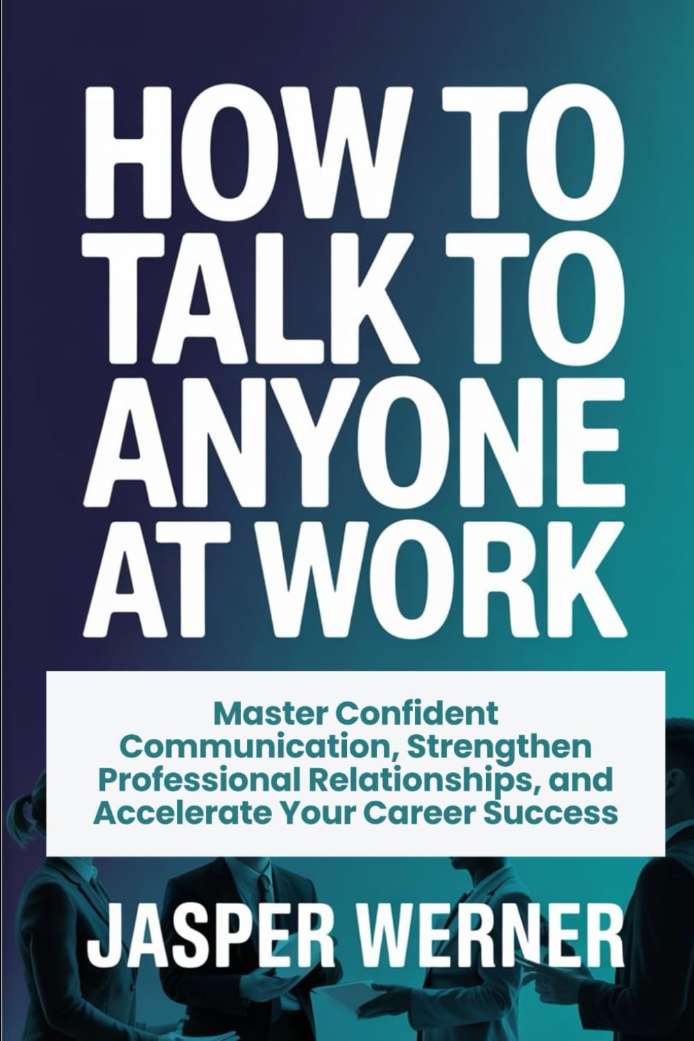 HOW TO TALK TO ANYONE AT WORK: Master Confident Communication, Strengthen Professional Relationships, and Accelerate Your Career Success