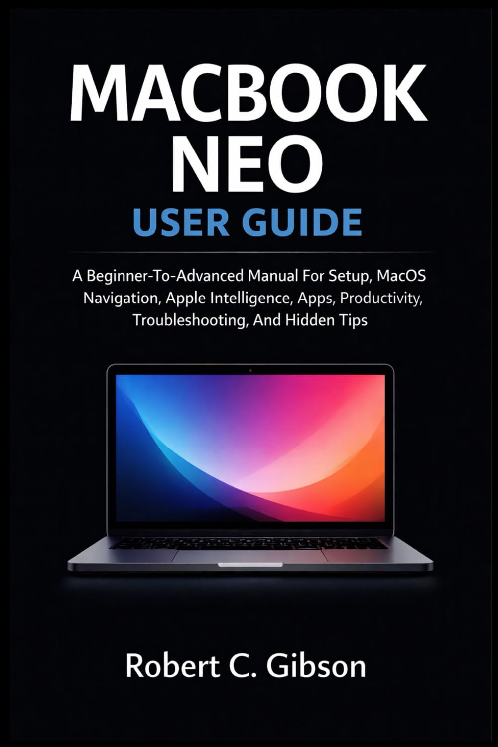MACBOOK NEO USER GUIDE: A Beginner-To-Advanced Manual For Setup, MacOS Navigation, Apple Intelligence, Apps, Productivity, Troubleshooting, And Hidden Tips