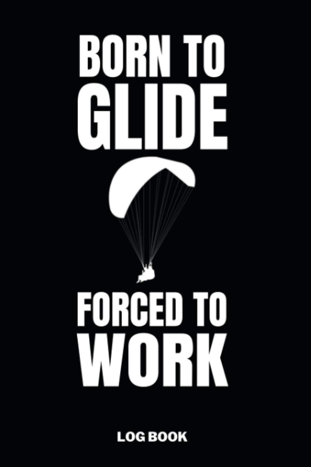 Born to Glide Forced to Work Log Book: Paragliding Pilot Logbook - Flightbook to Track Flight Details - 110 Pages 6x9