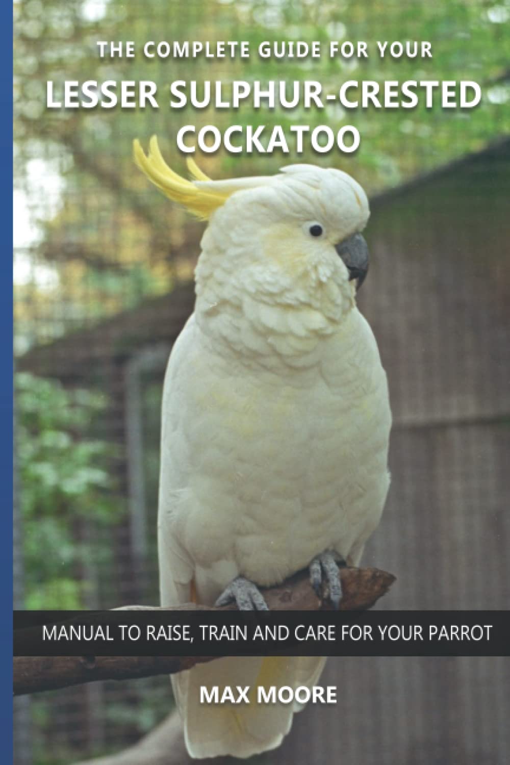 The complete guide for your Lesser Sulphur-crested Cockatoo: Manual to raise, train and care for your parrot