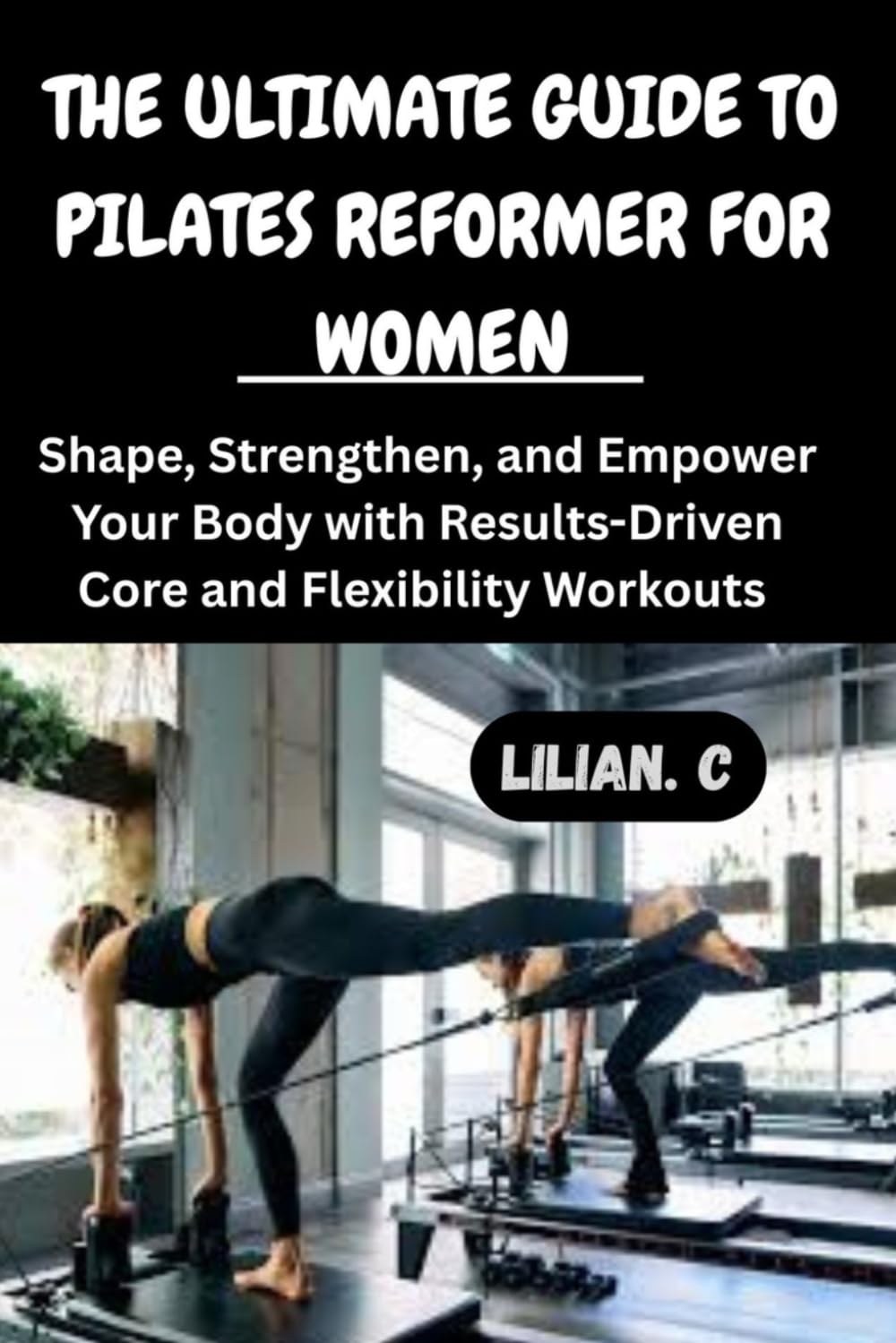 THE ULTIMATE GUIDE TO PILATES REFORMER FOR WOMEN: Shape, Strengthen, and Empower Your Body with Results-Driven Core and Flexibility Workouts