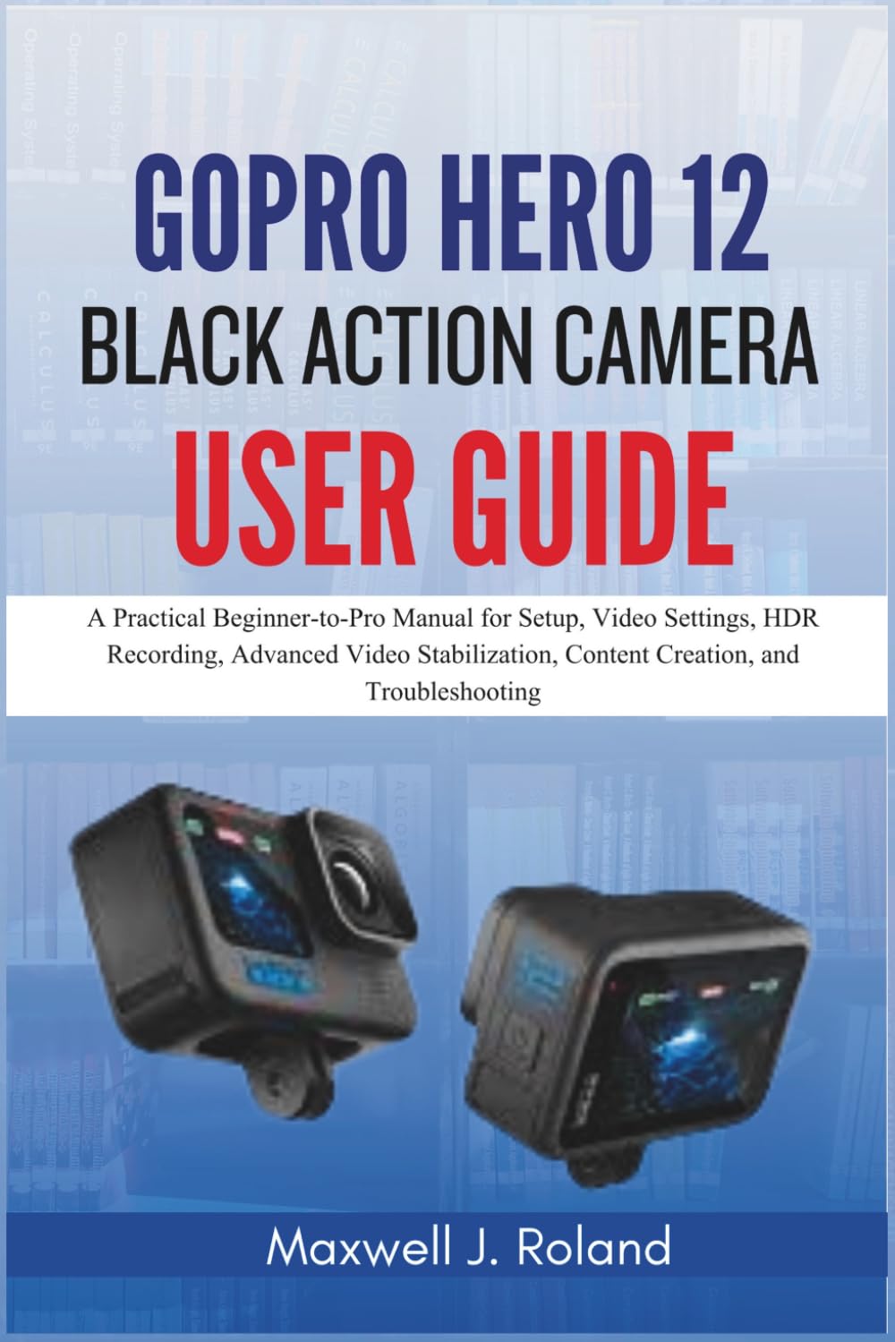 GoPro Hero 12 Black Action Camera User Guide: A Practical Beginner-to-Pro Manual for Setup, Video Settings, HDR Recording, Advanced Video Stabilization, Content Creation, and Troubleshooting