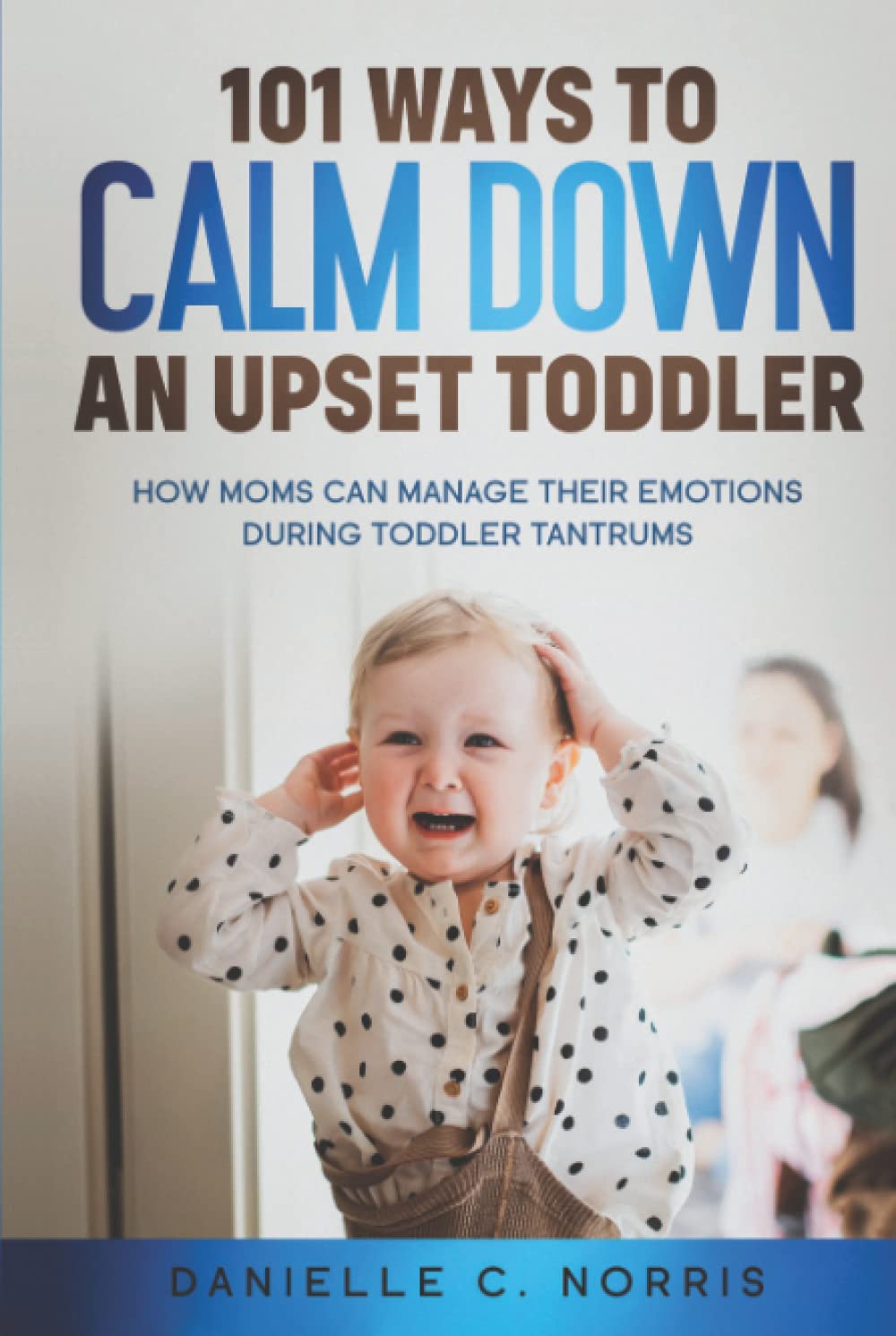 101 Ways to Calm Down an Upset Toddler: How Moms Can Manage Their Emotions During Toddler Tantrums