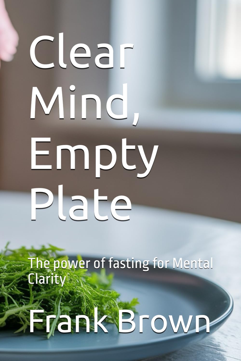 Clear Mind, Empty Plate: Clear Mind, Empty Plate: The power of fasting for Mental Clarity, fasting, mental health, athletic performance, 6x9in 80pages