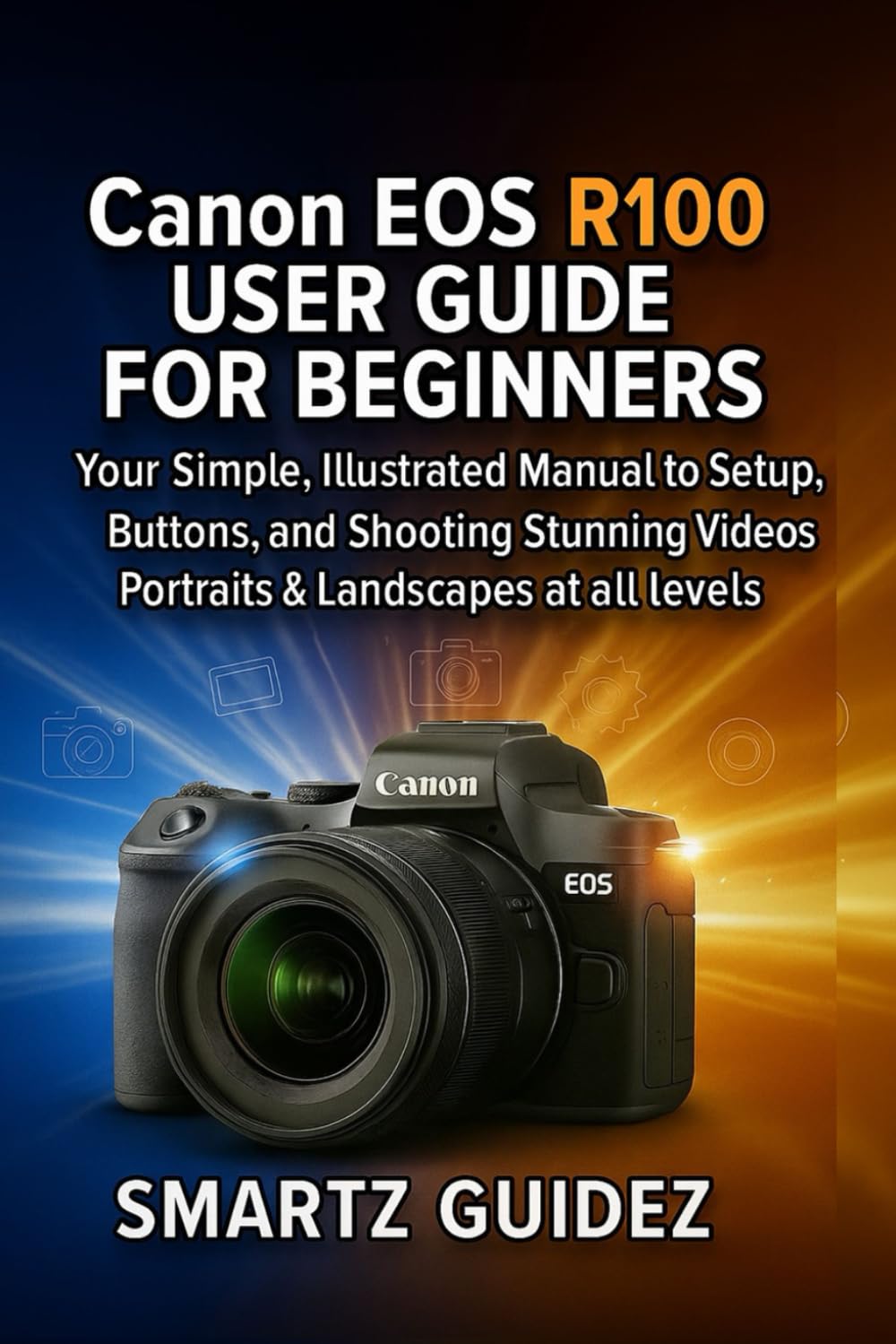 Canon EOS R100 USER GUIDE FOR BEGINNERS: Your Simple, Illustrated Manual to Setup, Buttons, and Shooting Stunning Videos, Portraits & Landscapes at all levels