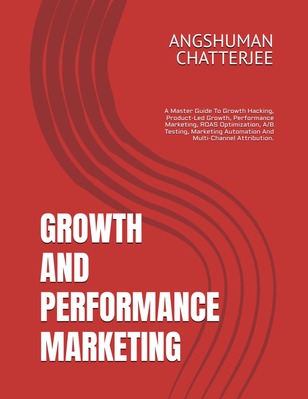 GROWTH AND PERFORMANCE MARKETING: A Master Guide To Growth Hacking, Product-Led Growth, Performance Marketing, ROAS Optimization, A/B Testing, Marketing Automation And Multi-Channel Attribution.