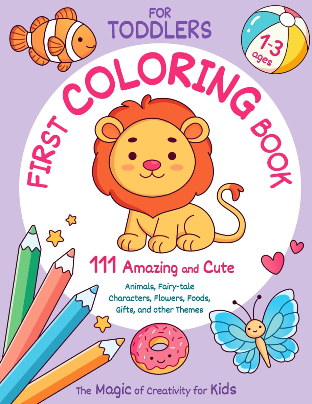 First Coloring Book for Toddlers Ages 1-3. 111 Amazing and Cute Animals, Fairy-tale Characters, Flowers, Foods, Gifts, and other Themes. Magic of Creativity for Kids