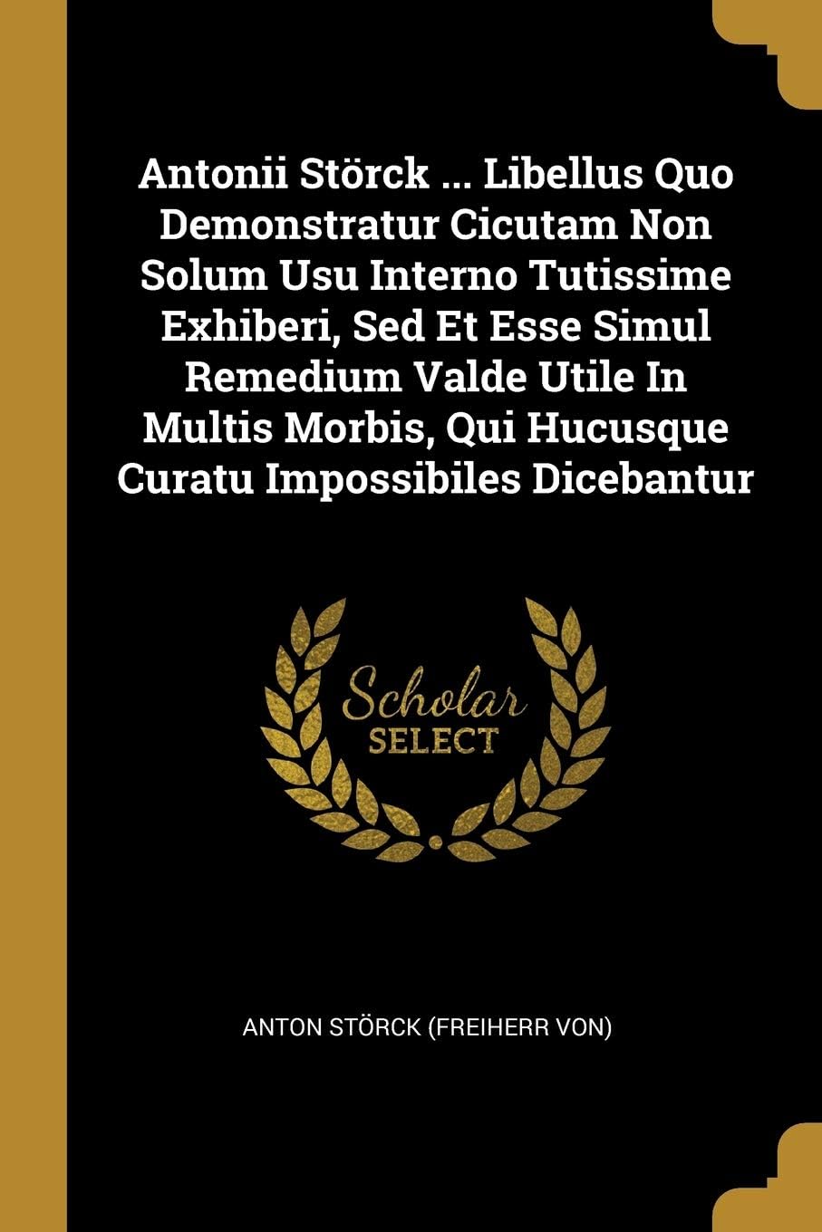 Antonii Störck ... Libellus Quo Demonstratur Cicutam Non Solum Usu Interno Tutissime Exhiberi, Sed Et Esse Simul Remedium Valde Utile In Multis Morbis, Qui Hucusque Curatu Impossibiles Dicebantur