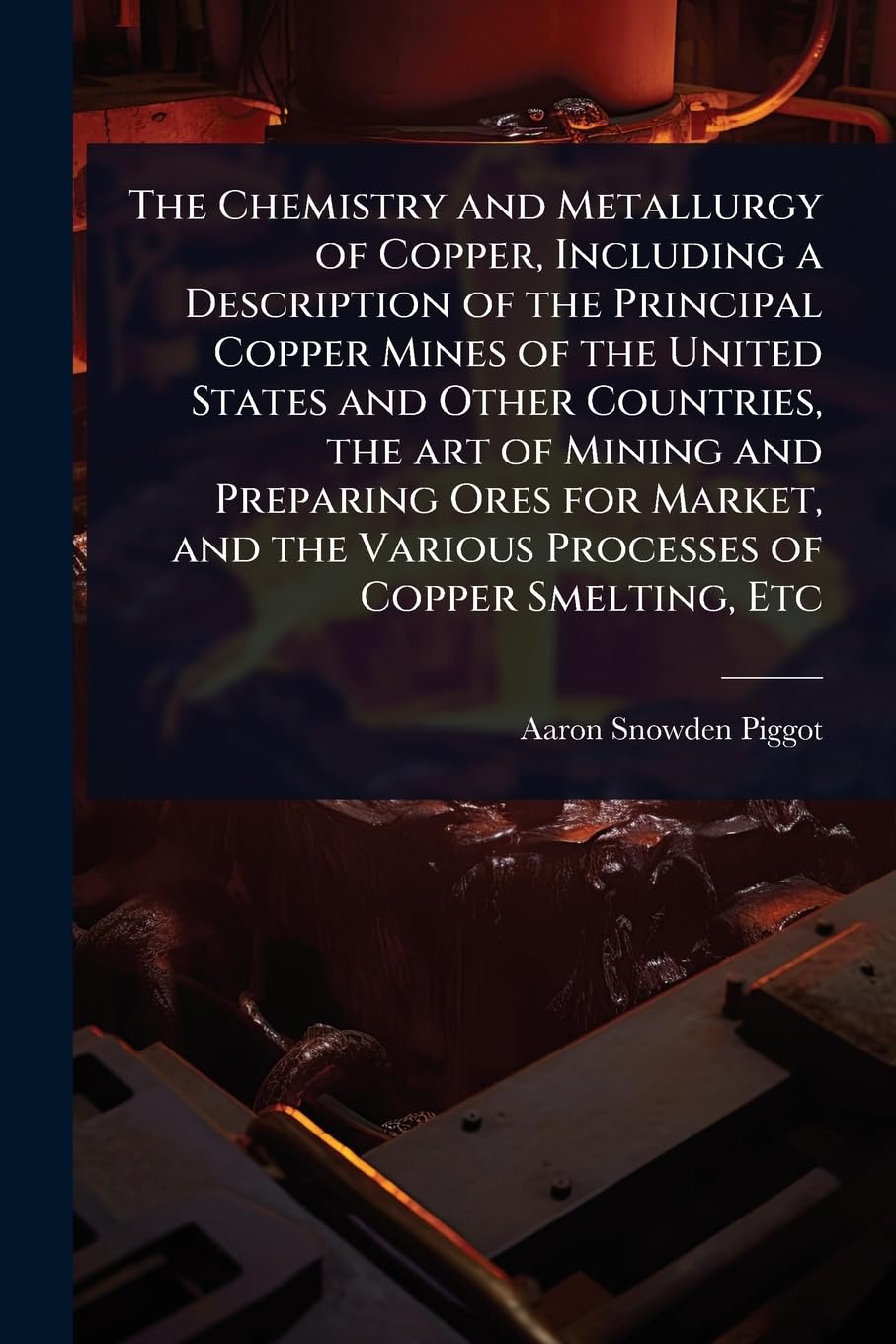 The Chemistry and Metallurgy of Copper, Including a Description of the Principal Copper Mines of the United States and Other Countries, the art of ... the Various Processes of Copper Smelting, Etc