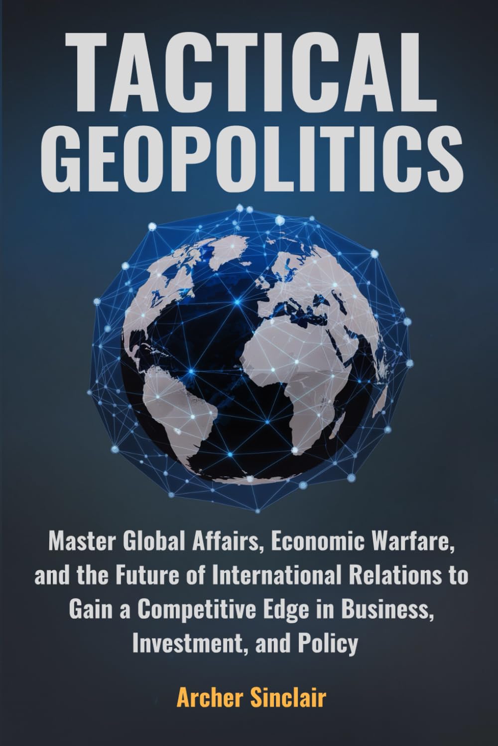 Tactical Geopolitics: Master Global Affairs, Economic Warfare, and International Relations to Gain a Competitive Edge in Business, Investment, and Policy