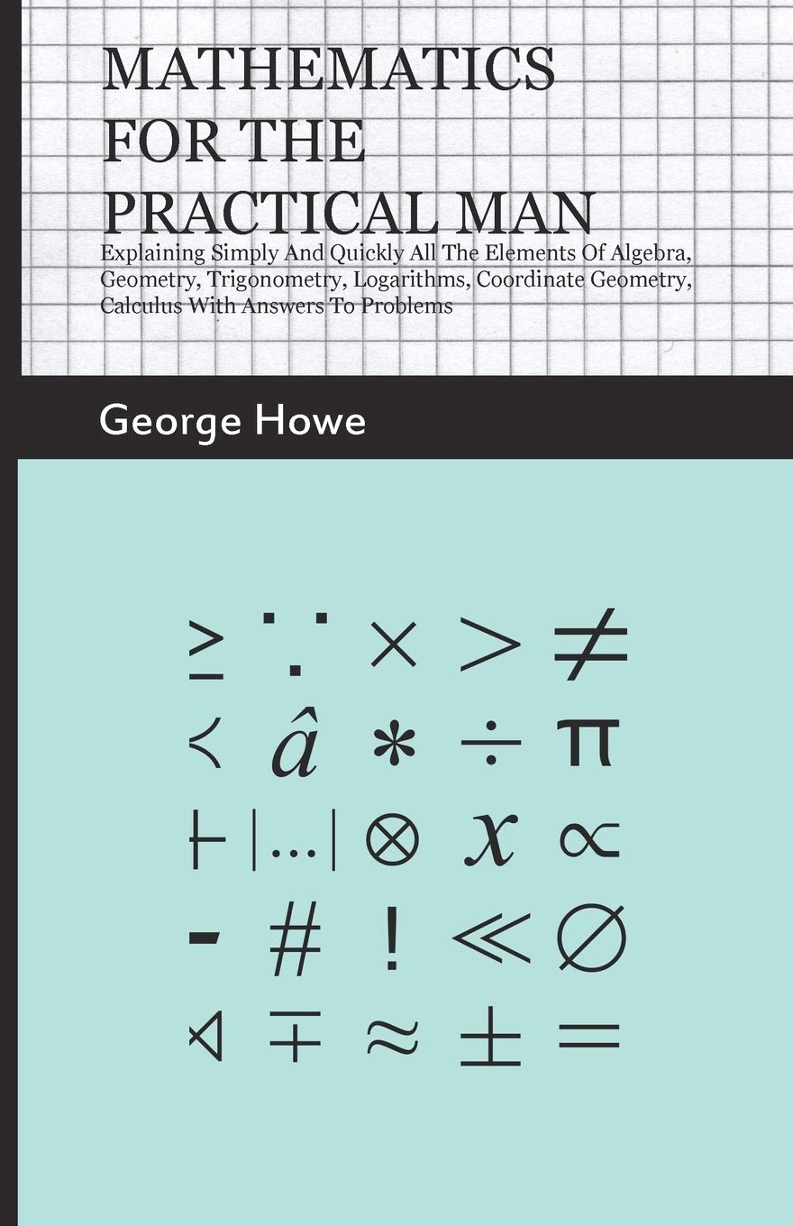 Mathematics for the Practical Man: Explaining Simply and Quickly all the Elements of Algebra, Geometry, Trigonometry, Logarithms, Coordinate Geometry, Calculus with Answers to Problems