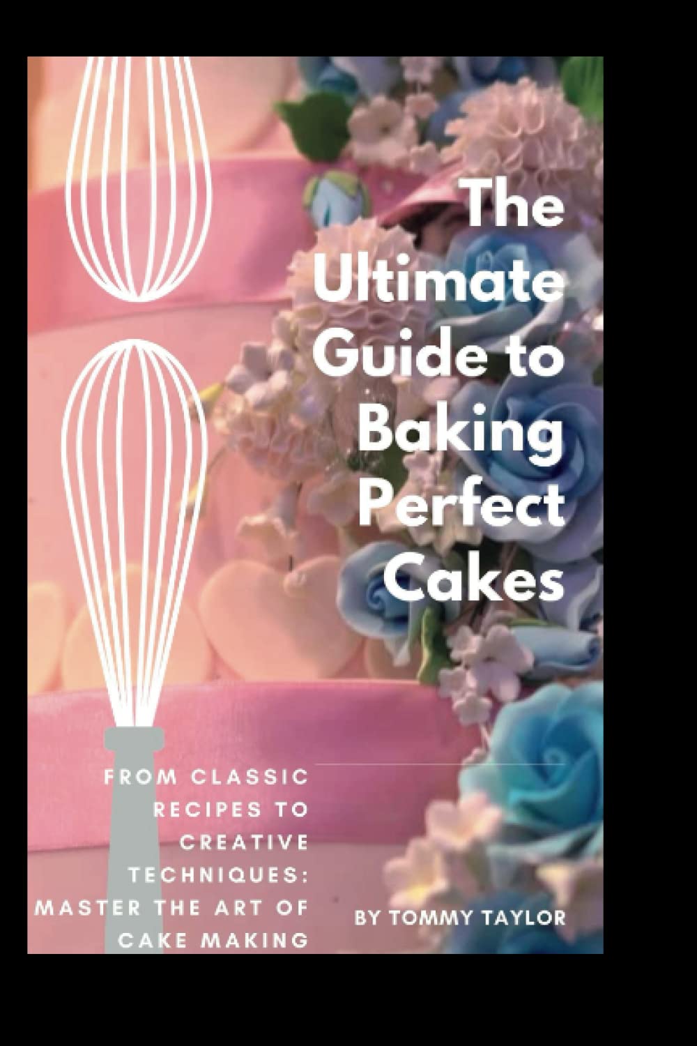 The Ultimate Guide to Baking Perfect Cakes: From Classic Recipes to Creative Techniques: Master the Art of Cake Making