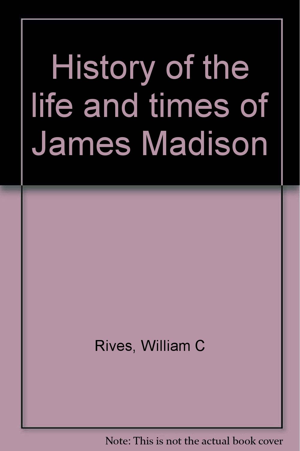 History of the life and times of James Madison: Rives, William C ...