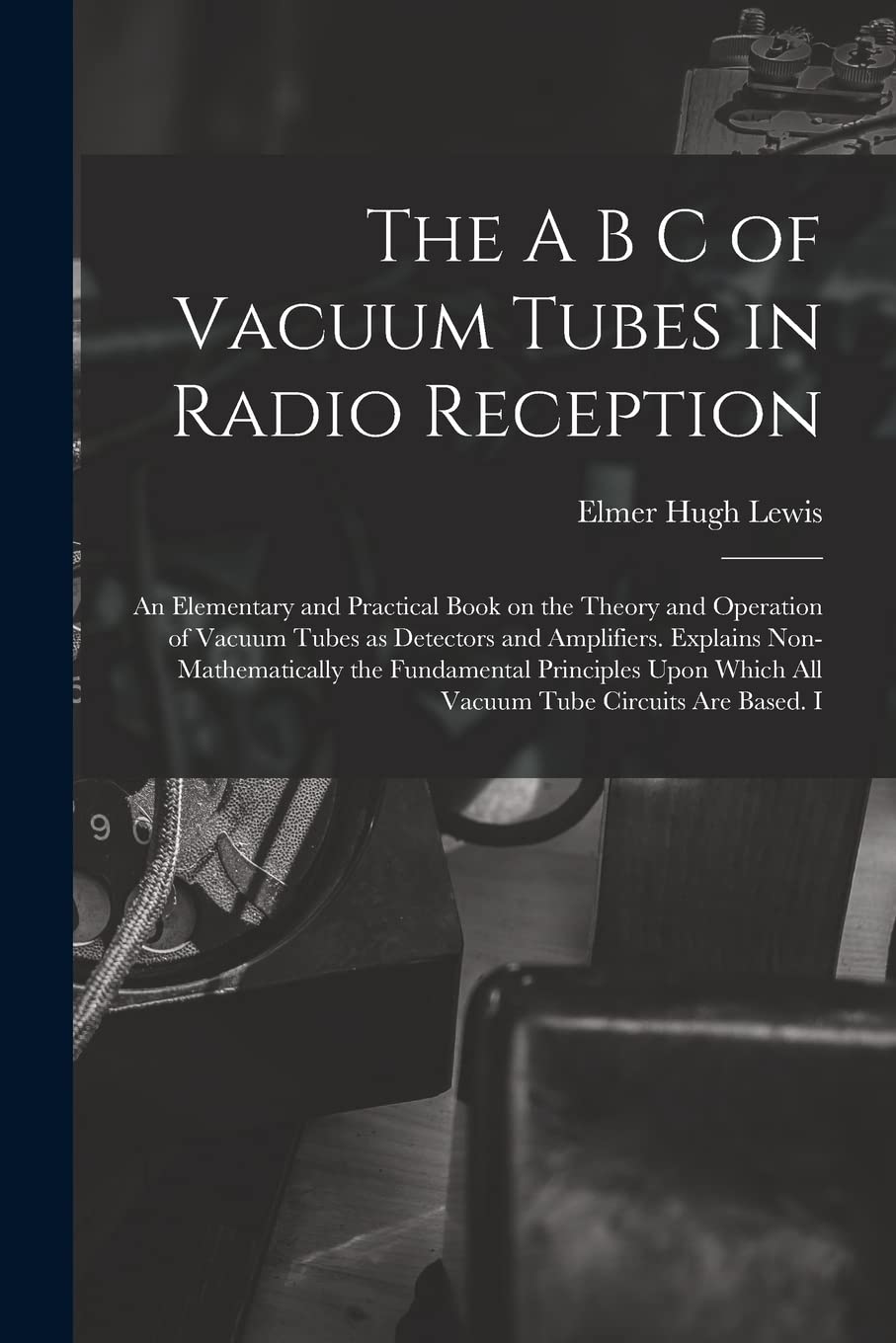 The A B C of Vacuum Tubes in Radio Reception; an Elementary and Practical Book on the Theory and Operation of Vacuum Tubes as Detectors and ... Which all Vacuum Tube Circuits are Based. I