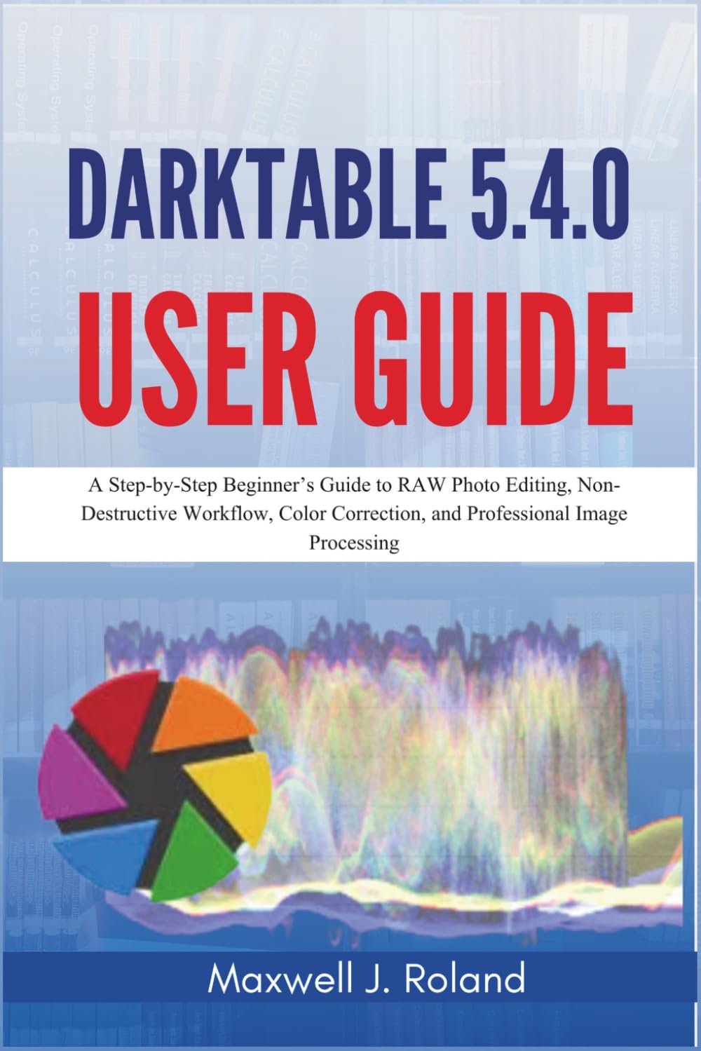 Darktable 5.4.0 User Guide: A Step-by-Step Beginner’s Guide to RAW Photo Editing, Non-Destructive Workflow, Color Correction, and Professional Image Processing